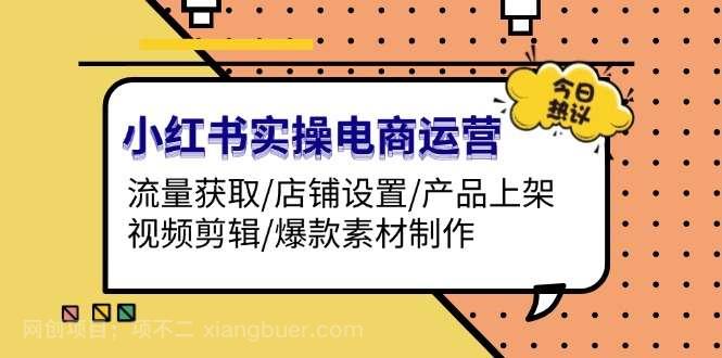 【第14528期】小红书实操电商运营：流量获取/店铺设置/产品上架/视频剪辑/爆款素材制作