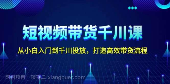 【第15084期】短视频带货千川课，从小白入门到千川投放，打造高效带货流程