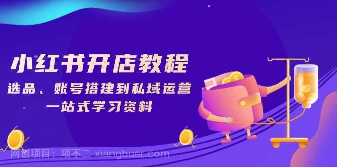 【第14293期】小红书开店教程，选品、账号搭建到私域运营，一站式学习资料