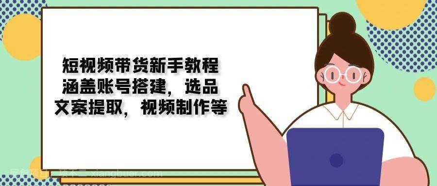 【第14304期】短视频带货新手教程：涵盖账号搭建，选品，文案提取，视频制作等