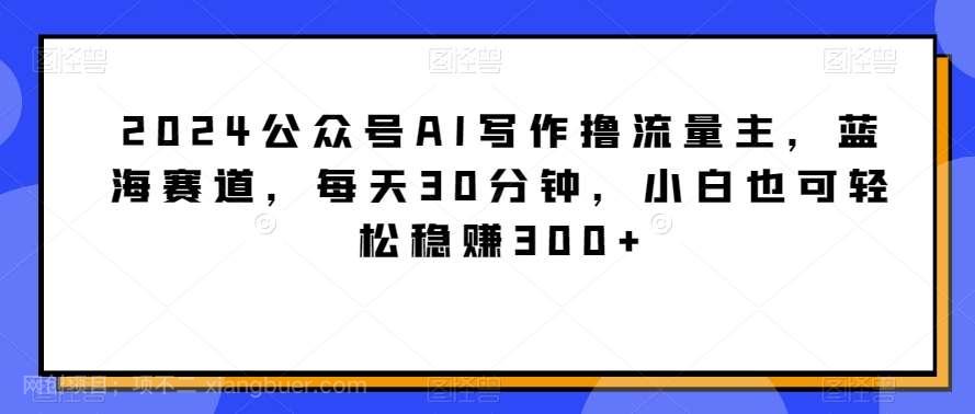 【第10744期】2024公众号AI写作撸流量主，蓝海赛道，每天30分钟，小白也可轻松稳赚300+【揭秘】