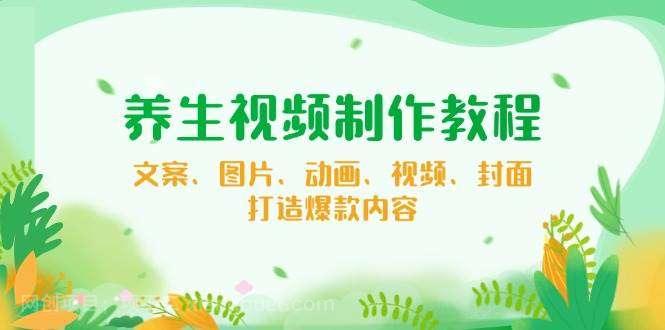 【第14653期】养生视频制作教程，文案、图片、动画、视频、封面，打造爆款内容