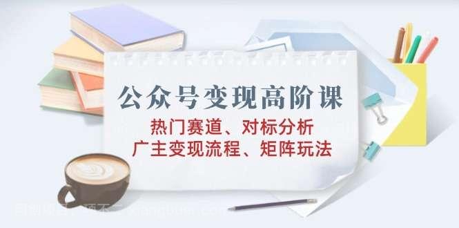 【第14674期】公众号变现高阶课：热门赛道、对标分析、广告主变现流程、矩阵玩法