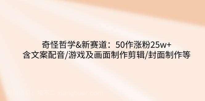 【第15163期】奇怪哲学-新赛道：50作涨粉25w+含文案配音/游戏及画面制作剪辑/封面制作等