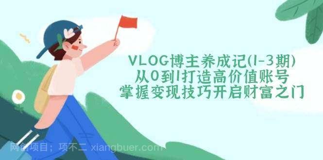 【第14266期】VLOG博主养成记（1-3期）从0到1打造高价值账号，掌握变现技巧开启财富之门