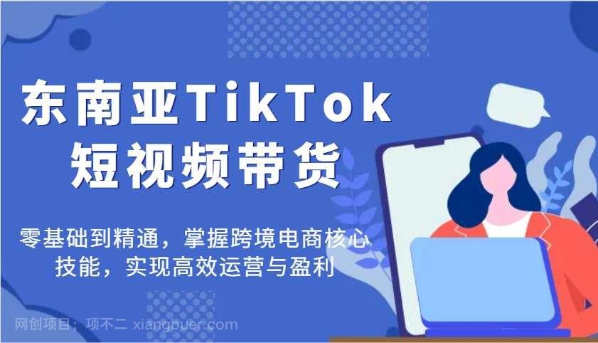 【第14268期】东南亚TikTok短视频带货，零基础到精通，掌握跨境电商核心技能，实现高效运营与盈利